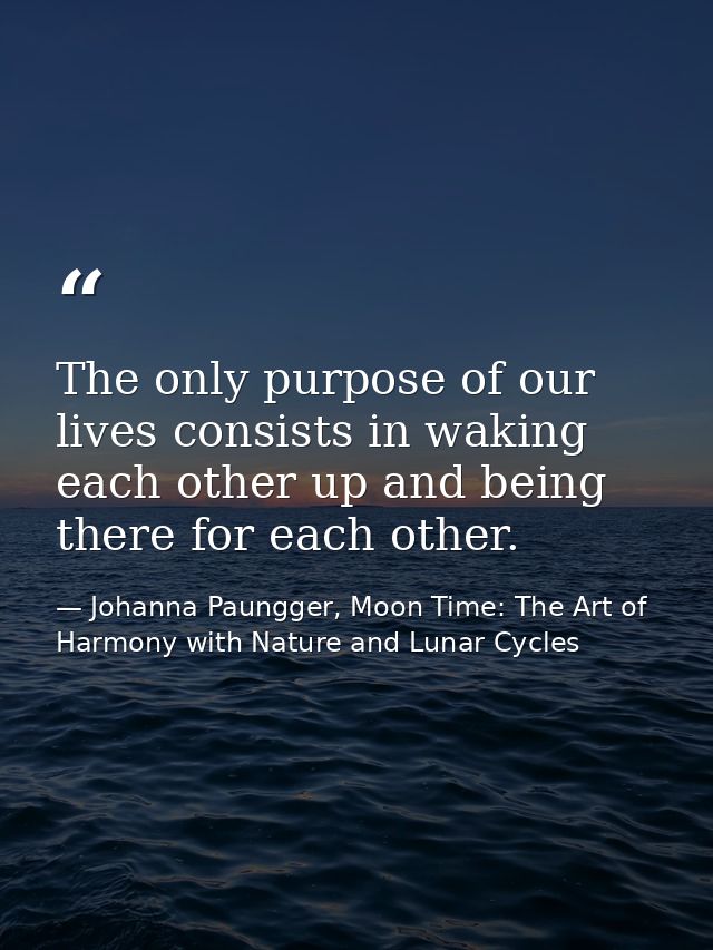 The only purpose of our lives consists in waking each other up and being there for each other. — Johanna Paungger, Moon Time: The Art of Harmony with Nature and Lunar Cycles