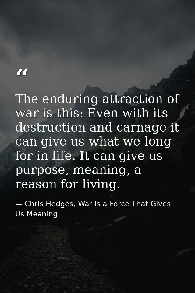 The enduring attraction of war is this: Even with its destruction and carnage it can give us what we long for in life. I — Chris Hedges, War Is a Force That Gives Us Meaning