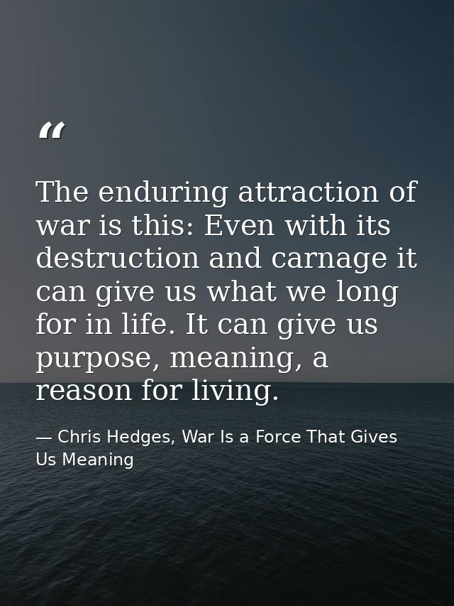The enduring attraction of war is this: Even with its destruction and carnage it can give us what we long for in life. I — Chris Hedges, War Is a Force That Gives Us Meaning