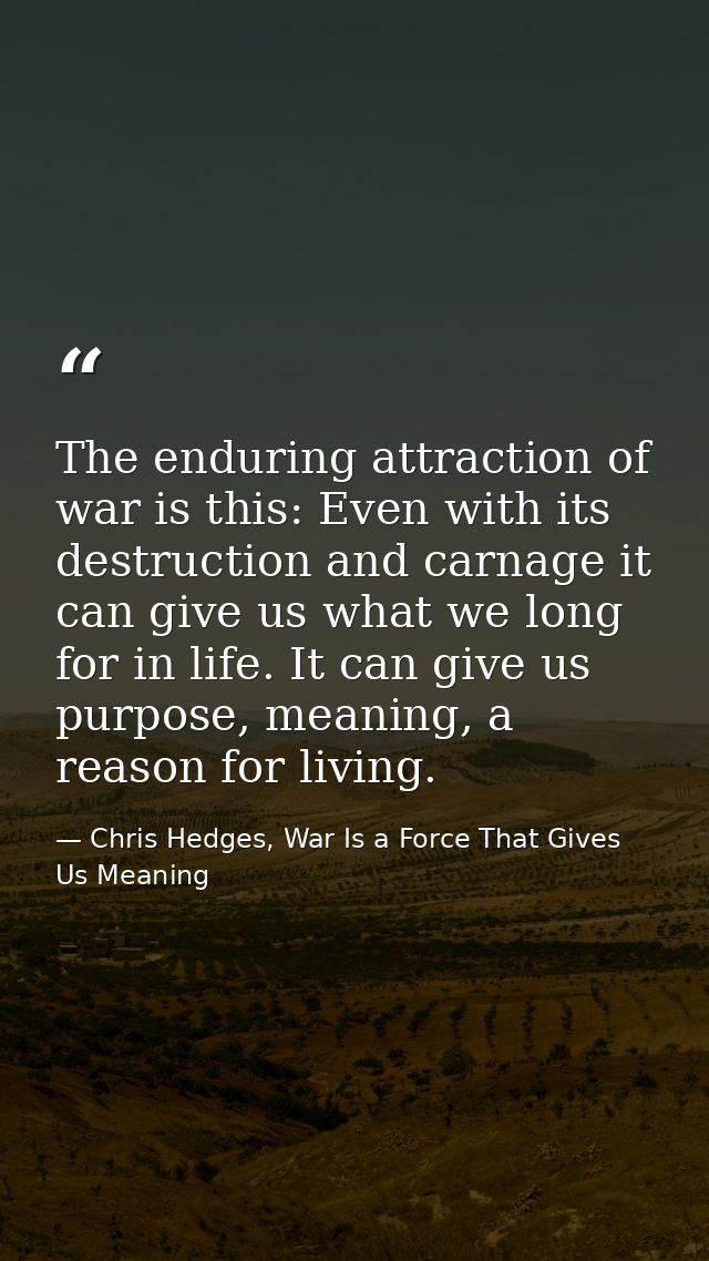 The enduring attraction of war is this: Even with its destruction and carnage it can give us what we long for in life. I — Chris Hedges, War Is a Force That Gives Us Meaning
