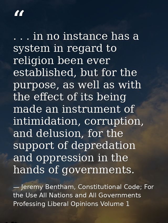 . . . in no instance has a system in regard to religion been ever established, but for the purpose, as well as with the  — Jeremy Bentham, Constitutional Code; For the Use All Nations and All Governments Professing Liberal Opinions Volume 1