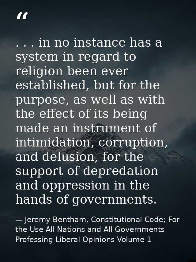 . . . in no instance has a system in regard to religion been ever established, but for the purpose, as well as with the  — Jeremy Bentham, Constitutional Code; For the Use All Nations and All Governments Professing Liberal Opinions Volume 1
