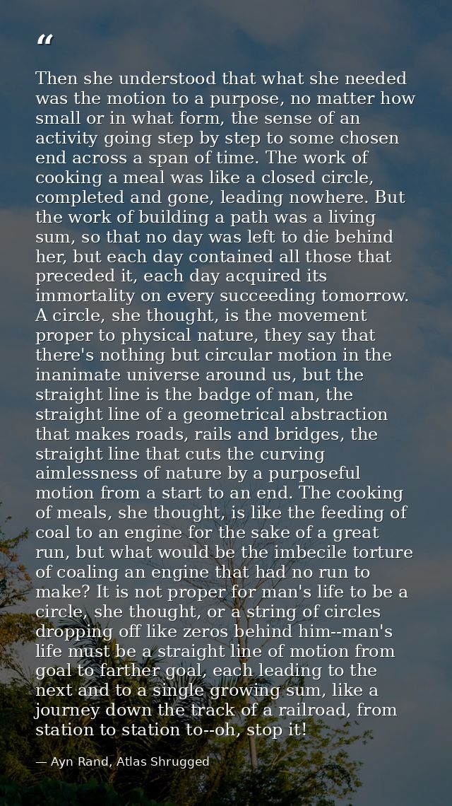 Then she understood that what she needed was the motion to a purpose, no matter how small or in what form, the sense of  — Ayn Rand, Atlas Shrugged