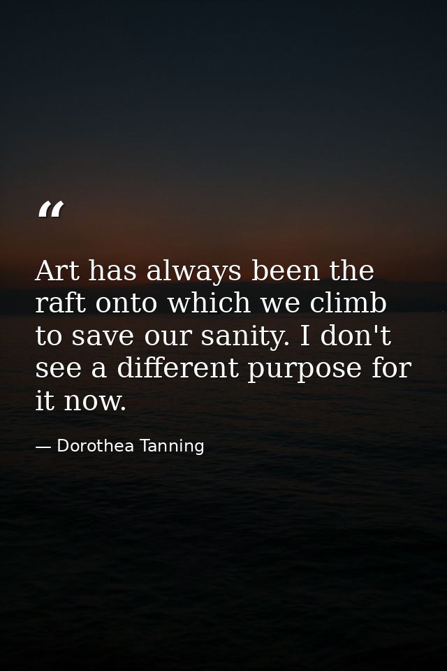 Art has always been the raft onto which we climb to save our sanity. I don't see a different purpose for it now. — Dorothea Tanning