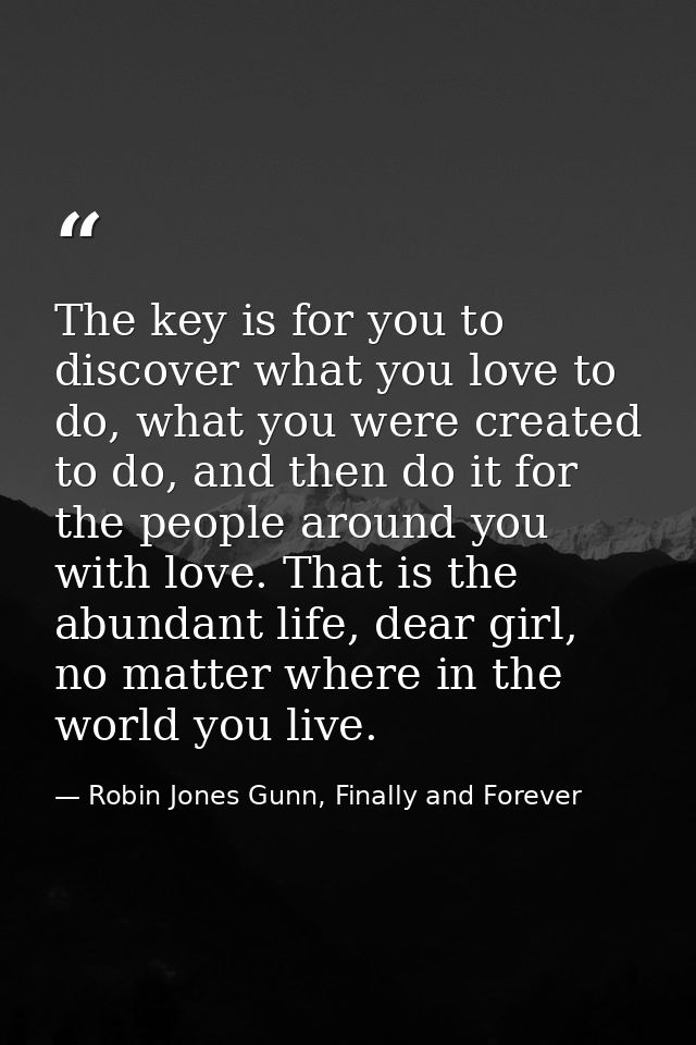 The key is for you to discover what you love to do, what you were created to do, and then do it for the people around yo — Robin Jones Gunn, Finally and Forever