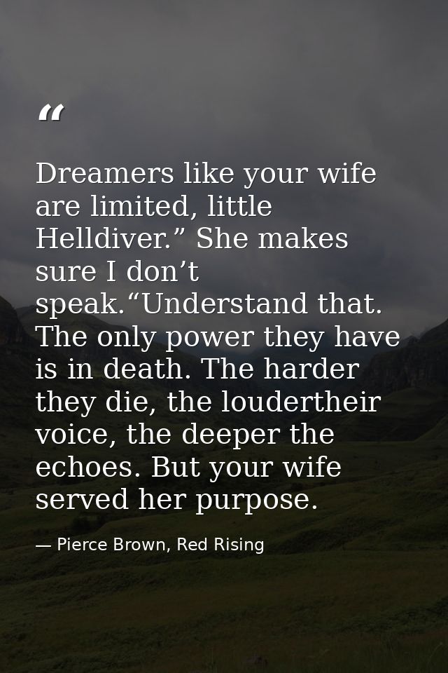 Dreamers like your wife are limited, little Helldiver.” She makes sure I don’t speak.“Understand that. The only power th — Pierce Brown, Red Rising