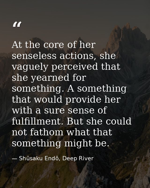 At the core of her senseless actions, she vaguely perceived that she yearned for something. A something that would provi — Shūsaku Endō, Deep River