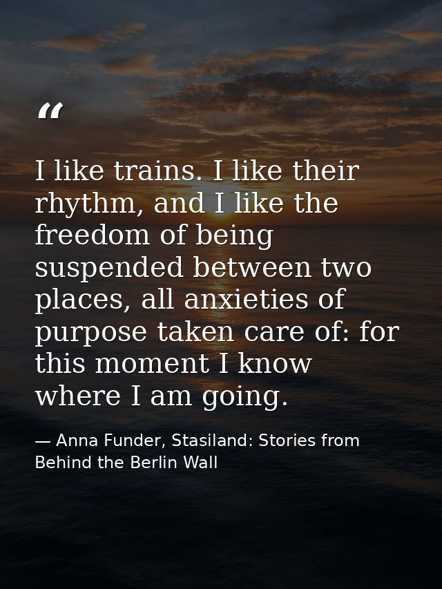 I like trains. I like their rhythm, and I like the freedom of being suspended between two places, all anxieties of purpo — Anna Funder, Stasiland: Stories from Behind the Berlin Wall