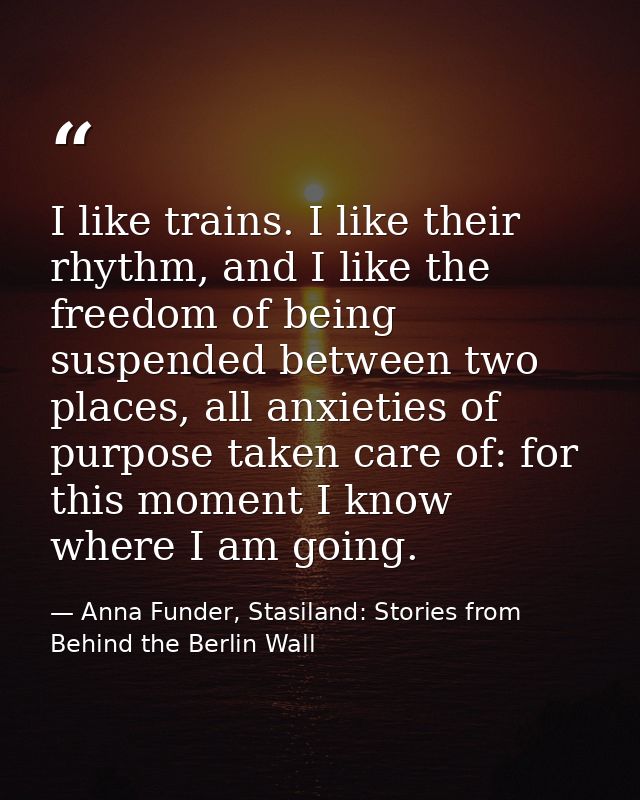 I like trains. I like their rhythm, and I like the freedom of being suspended between two places, all anxieties of purpo — Anna Funder, Stasiland: Stories from Behind the Berlin Wall