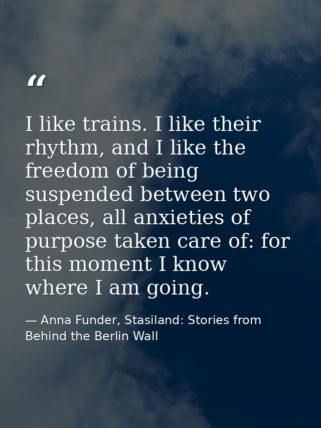 I like trains. I like their rhythm, and I like the freedom of being suspended between two places, all anxieties of purpo — Anna Funder, Stasiland: Stories from Behind the Berlin Wall