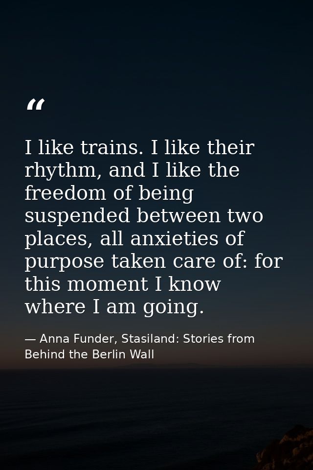 I like trains. I like their rhythm, and I like the freedom of being suspended between two places, all anxieties of purpo — Anna Funder, Stasiland: Stories from Behind the Berlin Wall