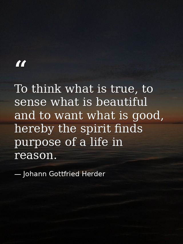 To think what is true, to sense what is beautiful and to want what is good, hereby the spirit finds purpose of a life in — Johann Gottfried Herder