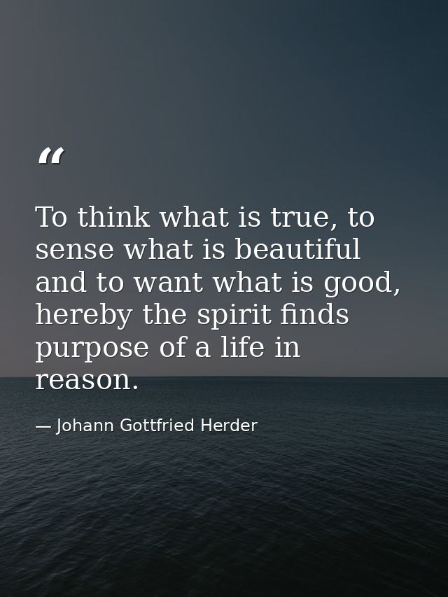 To think what is true, to sense what is beautiful and to want what is good, hereby the spirit finds purpose of a life in — Johann Gottfried Herder