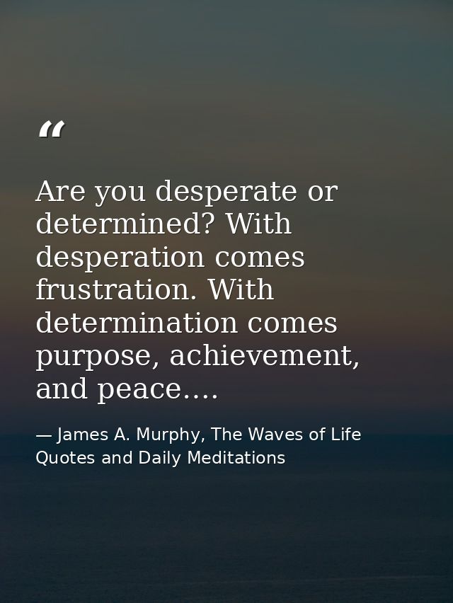 Are you desperate or determined? With desperation comes frustration. With determination comes purpose, achievement, and  — James A. Murphy, The Waves of Life Quotes and Daily Meditations