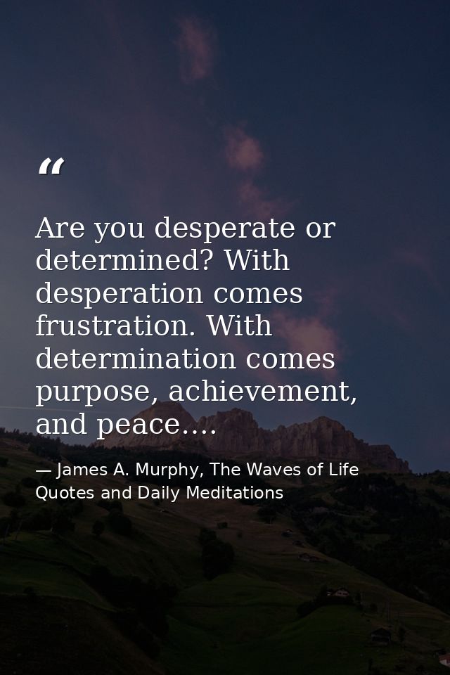 Are you desperate or determined? With desperation comes frustration. With determination comes purpose, achievement, and  — James A. Murphy, The Waves of Life Quotes and Daily Meditations