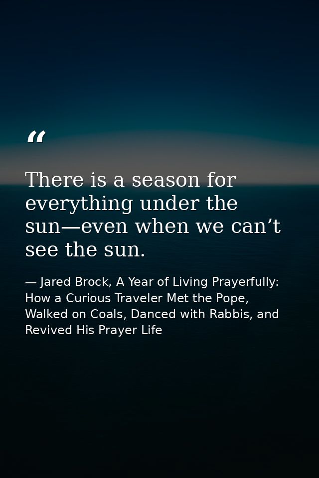 There is a season for everything under the sun—even when we can’t see the sun. — Jared Brock, A Year of Living Prayerfully: How a Curious Traveler Met the Pope, Walked on Coals, Danced with Rabbis, and Revived His Prayer Life