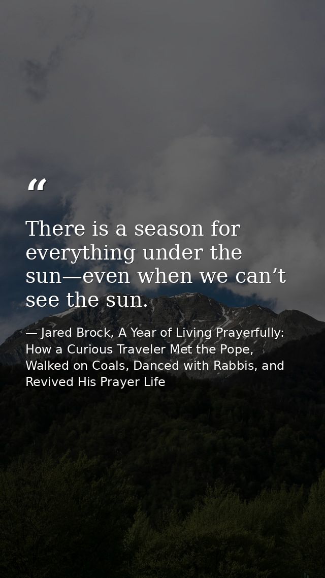 There is a season for everything under the sun—even when we can’t see the sun. — Jared Brock, A Year of Living Prayerfully: How a Curious Traveler Met the Pope, Walked on Coals, Danced with Rabbis, and Revived His Prayer Life