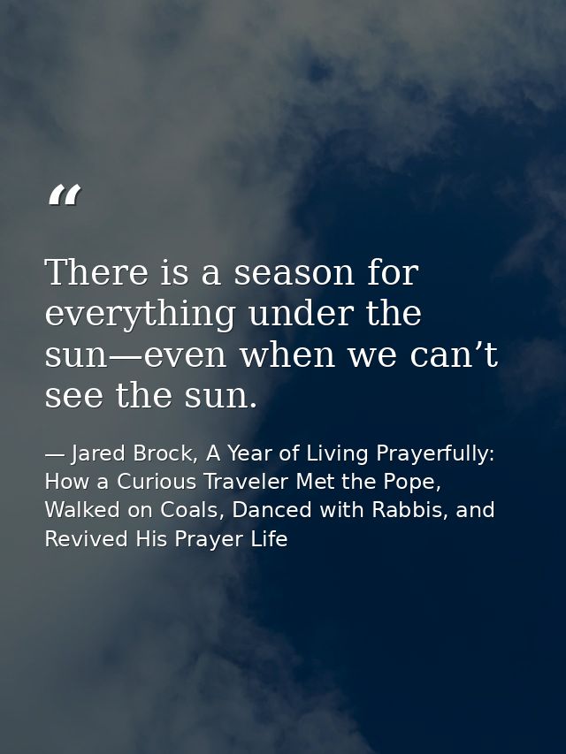 There is a season for everything under the sun—even when we can’t see the sun. — Jared Brock, A Year of Living Prayerfully: How a Curious Traveler Met the Pope, Walked on Coals, Danced with Rabbis, and Revived His Prayer Life