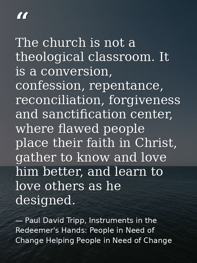 The church is not a theological classroom. It is a conversion, confession, repentance, reconciliation, forgiveness and s — Paul David Tripp, Instruments in the Redeemer's Hands: People in Need of Change Helping People in Need of Change