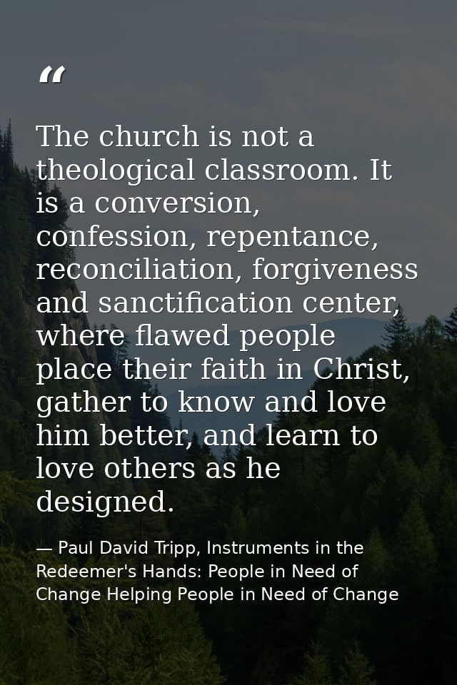 The church is not a theological classroom. It is a conversion, confession, repentance, reconciliation, forgiveness and s — Paul David Tripp, Instruments in the Redeemer's Hands: People in Need of Change Helping People in Need of Change