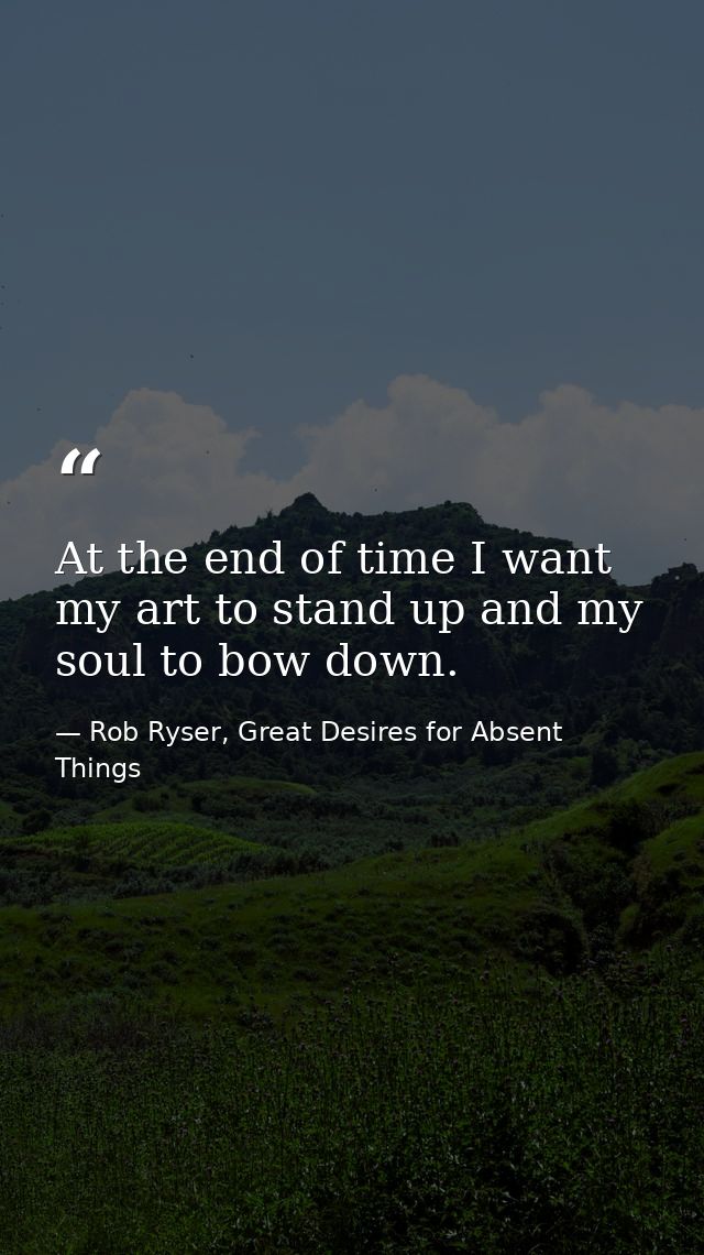 At the end of time I want my art to stand up and my soul to bow down. — Rob Ryser, Great Desires for Absent Things