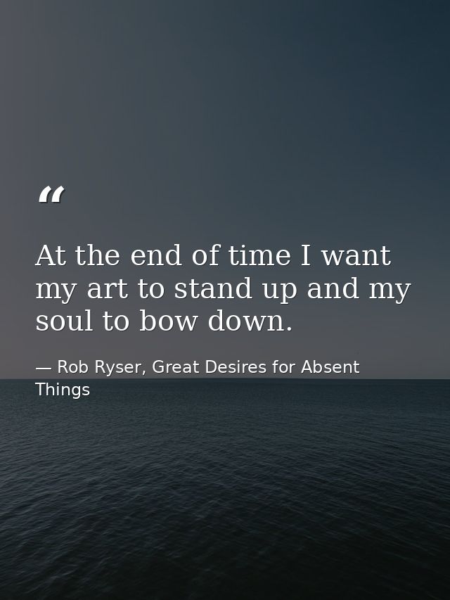 At the end of time I want my art to stand up and my soul to bow down. — Rob Ryser, Great Desires for Absent Things