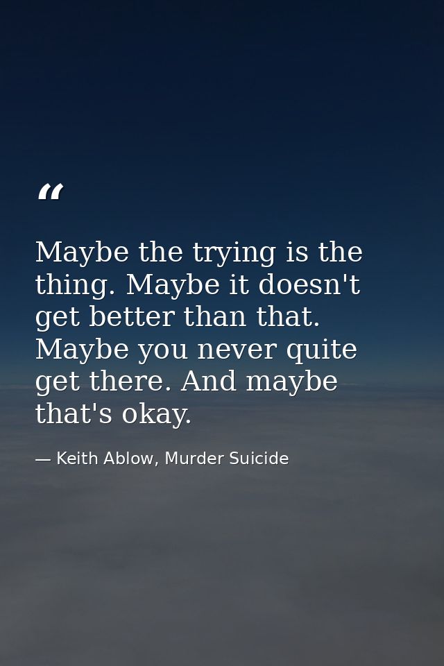 Maybe the trying is the thing. Maybe it doesn't get better than that. Maybe you never quite get there. And maybe that's  — Keith Ablow, Murder Suicide