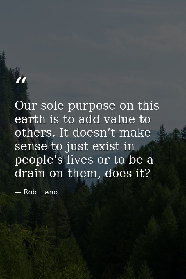 Our sole purpose on this earth is to add value to others. It doesn’t make sense to just exist in people's lives or to be — Rob Liano