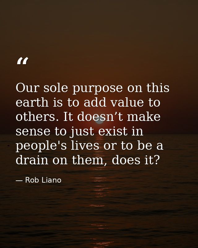 Our sole purpose on this earth is to add value to others. It doesn’t make sense to just exist in people's lives or to be — Rob Liano