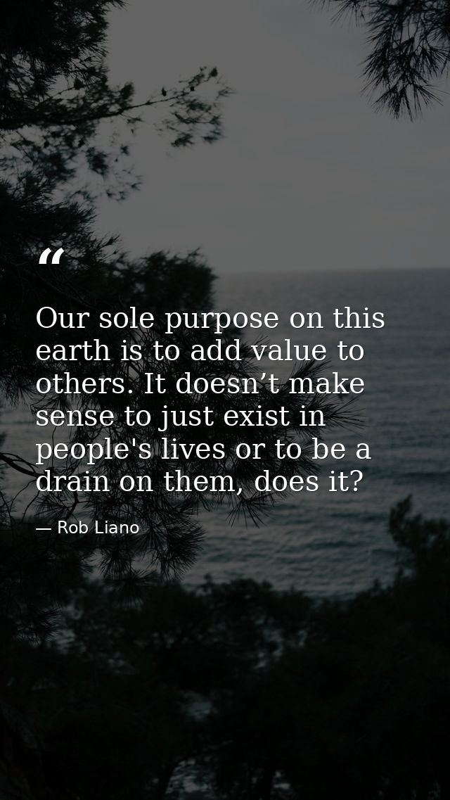 Our sole purpose on this earth is to add value to others. It doesn’t make sense to just exist in people's lives or to be — Rob Liano