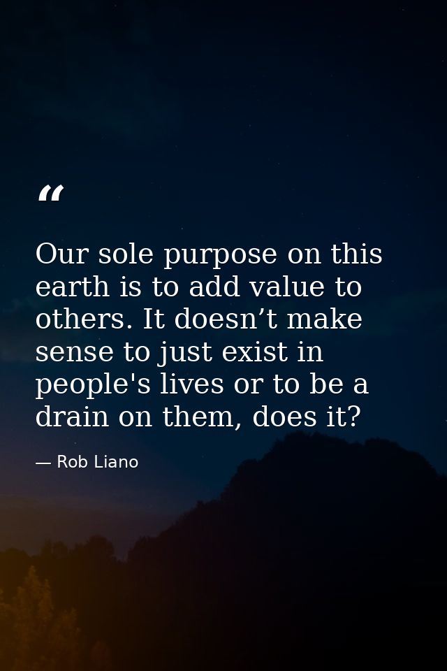 Our sole purpose on this earth is to add value to others. It doesn’t make sense to just exist in people's lives or to be — Rob Liano