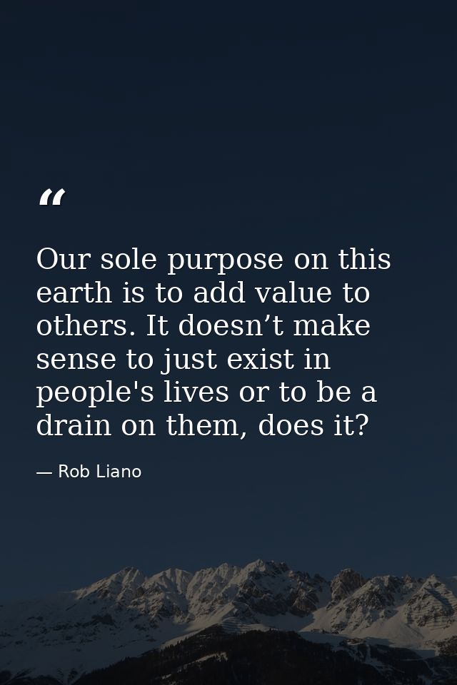 Our sole purpose on this earth is to add value to others. It doesn’t make sense to just exist in people's lives or to be — Rob Liano