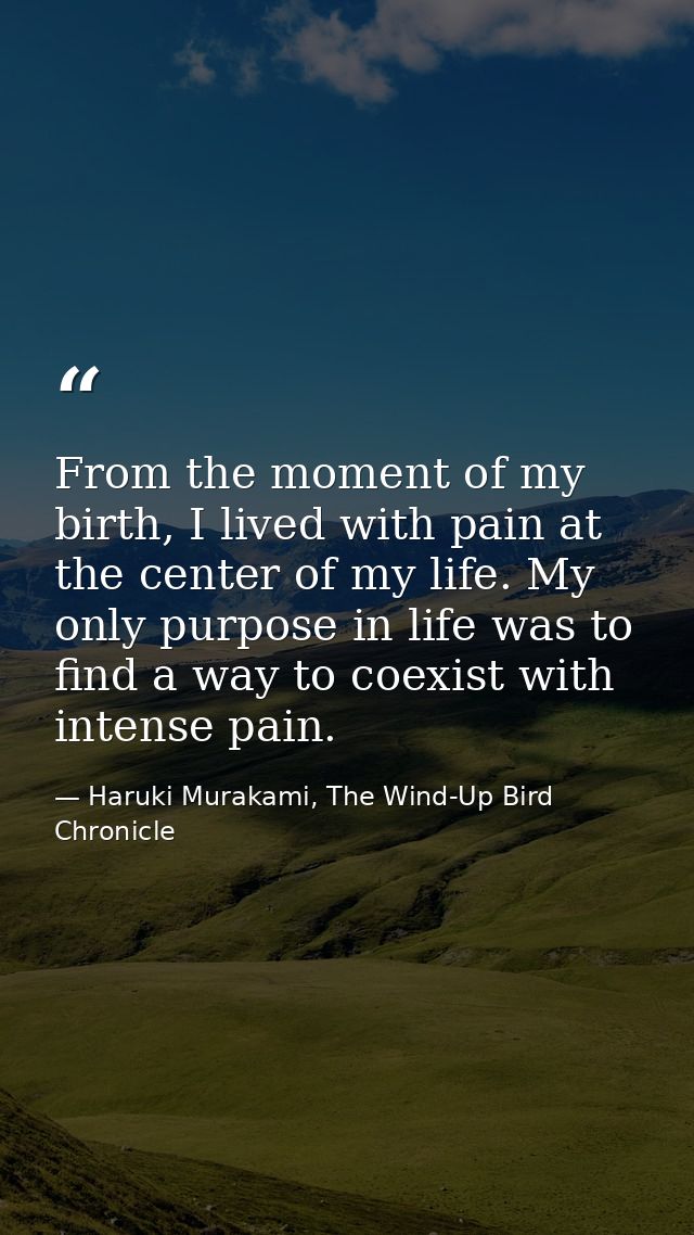 From the moment of my birth, I lived with pain at the center of my life. My only purpose in life was to find a way to co — Haruki Murakami, The Wind-Up Bird Chronicle