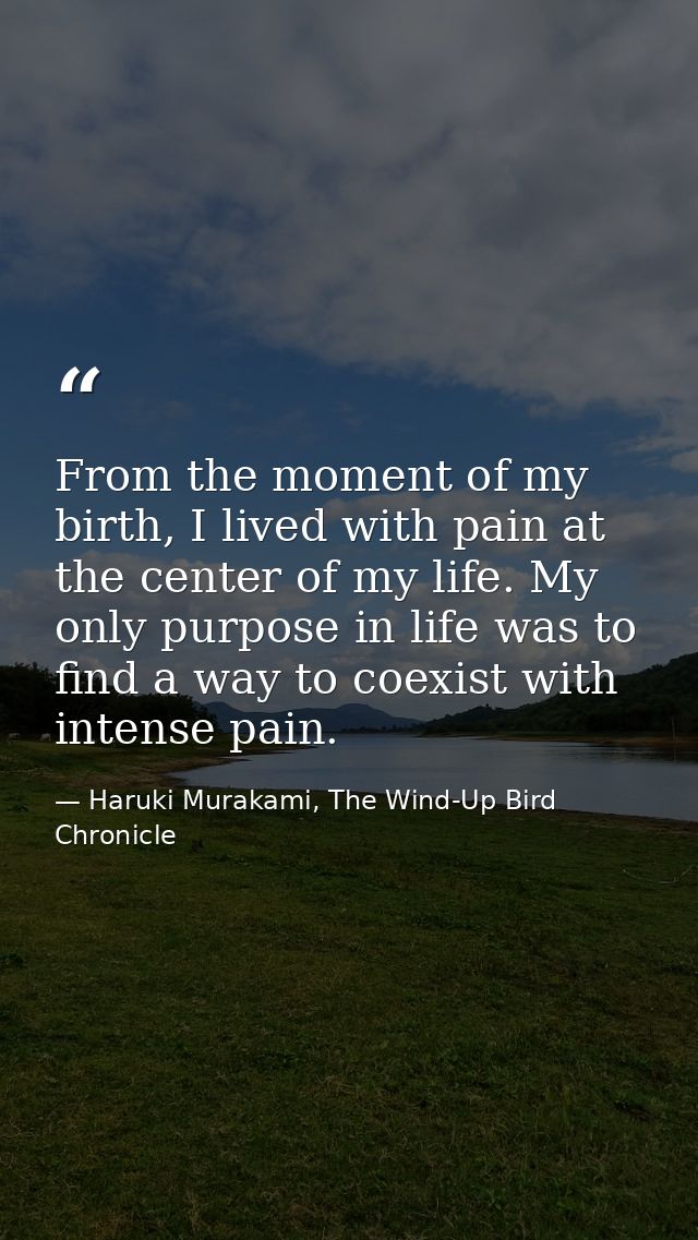 From the moment of my birth, I lived with pain at the center of my life. My only purpose in life was to find a way to co — Haruki Murakami, The Wind-Up Bird Chronicle