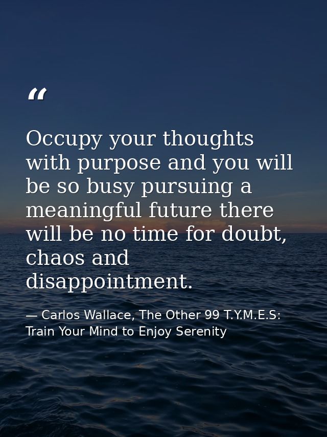 Occupy your thoughts with purpose and you will be so busy pursuing a meaningful future there will be no time for doubt,  — Carlos Wallace, The Other 99 T.Y.M.E.S: Train Your Mind to Enjoy Serenity