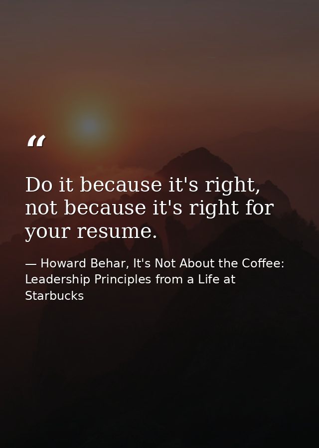 Do it because it's right, not because it's right for your resume. — Howard Behar, It's Not About the Coffee: Leadership Principles from a Life at Starbucks