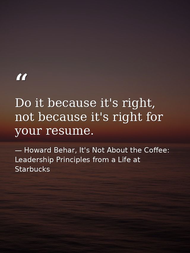 Do it because it's right, not because it's right for your resume. — Howard Behar, It's Not About the Coffee: Leadership Principles from a Life at Starbucks