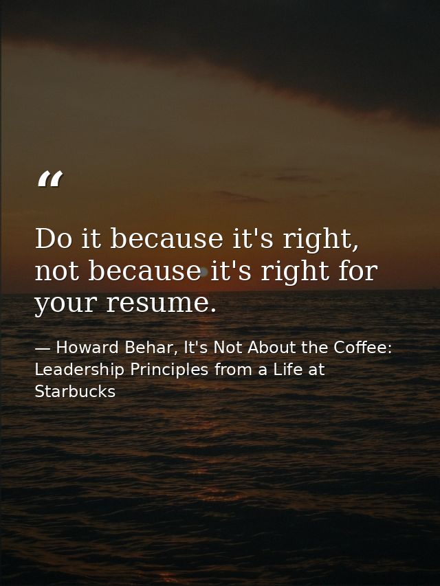 Do it because it's right, not because it's right for your resume. — Howard Behar, It's Not About the Coffee: Leadership Principles from a Life at Starbucks