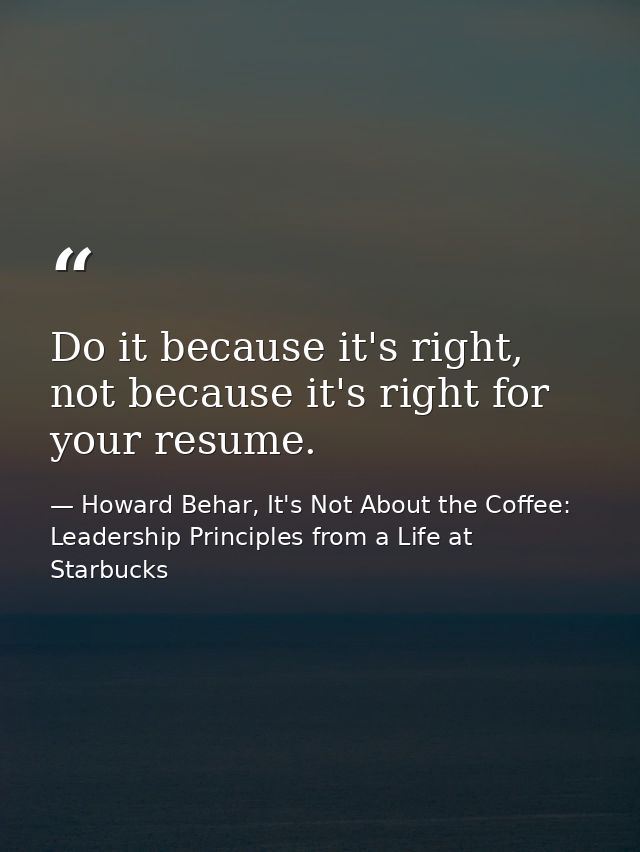 Do it because it's right, not because it's right for your resume. — Howard Behar, It's Not About the Coffee: Leadership Principles from a Life at Starbucks