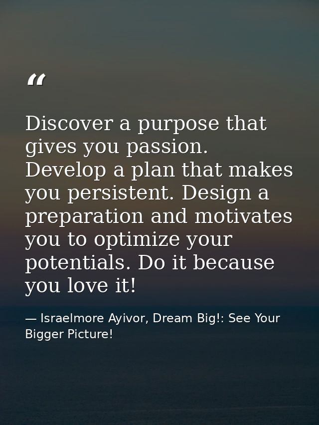 Discover a purpose that gives you passion. Develop a plan that makes you persistent. Design a preparation and motivates  — Israelmore Ayivor, Dream Big!: See Your Bigger Picture!