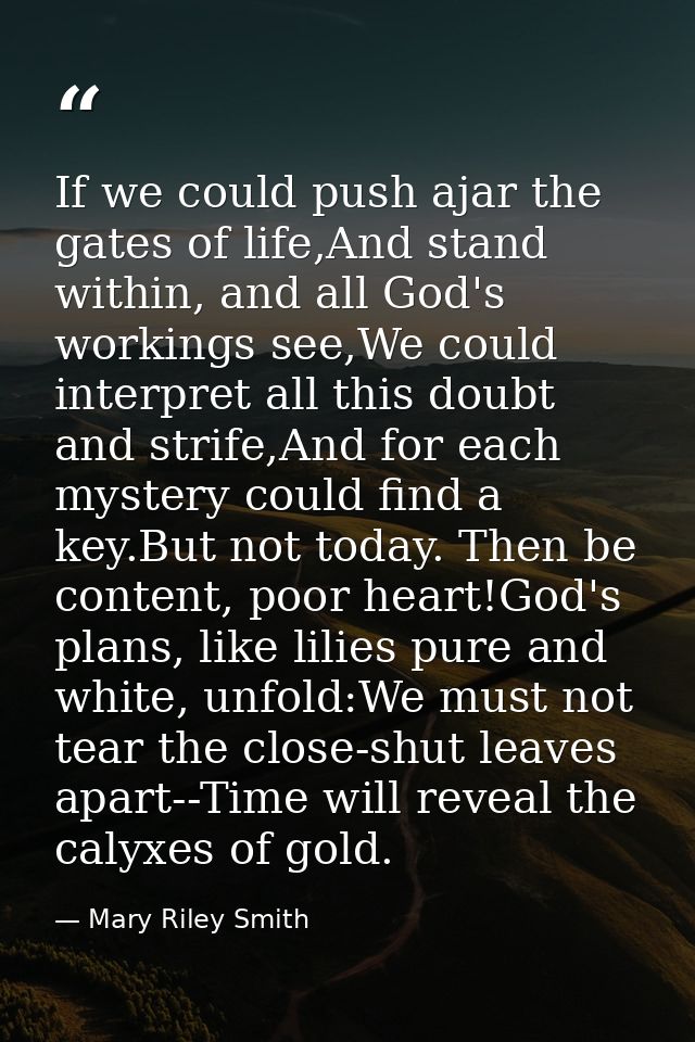 If we could push ajar the gates of life,And stand within, and all God's workings see,We could interpret all this doubt a — Mary Riley Smith