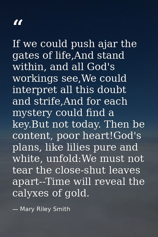 If we could push ajar the gates of life,And stand within, and all God's workings see,We could interpret all this doubt a — Mary Riley Smith