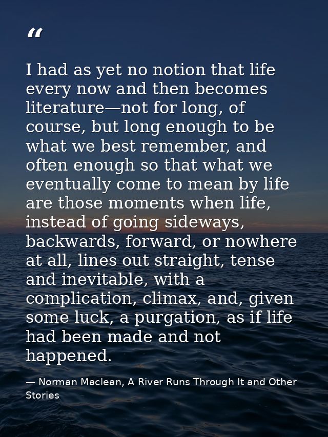 I had as yet no notion that life every now and then becomes literature—not for long, of course, but long enough to be wh — Norman Maclean, A River Runs Through It and Other Stories