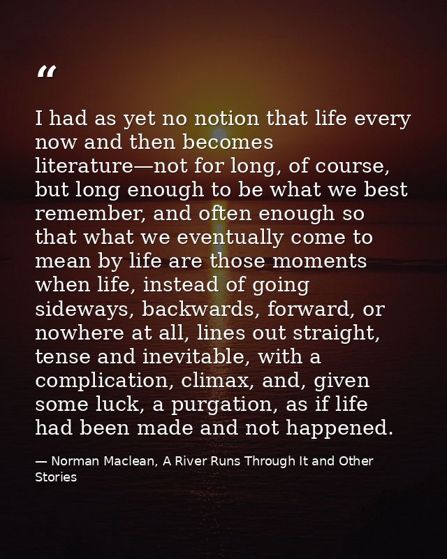 I had as yet no notion that life every now and then becomes literature—not for long, of course, but long enough to be wh — Norman Maclean, A River Runs Through It and Other Stories