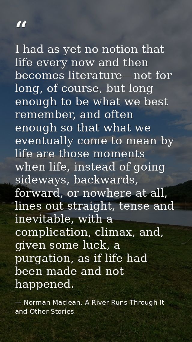 I had as yet no notion that life every now and then becomes literature—not for long, of course, but long enough to be wh — Norman Maclean, A River Runs Through It and Other Stories