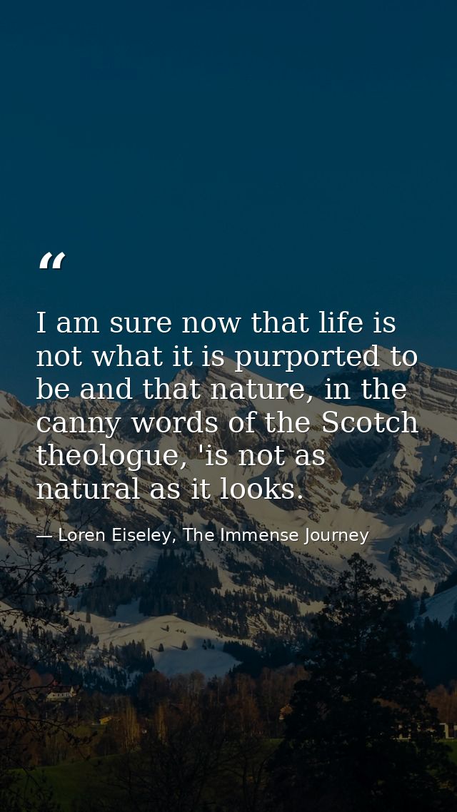 I am sure now that life is not what it is purported to be and that nature, in the canny words of the Scotch theologue, ' — Loren Eiseley, The Immense Journey