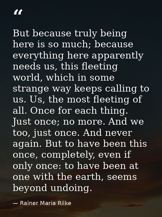 But because truly being here is so much; because everything here apparently needs us, this fleeting world, which in some — Rainer Maria Rilke