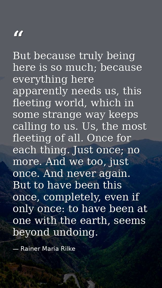 But because truly being here is so much; because everything here apparently needs us, this fleeting world, which in some — Rainer Maria Rilke
