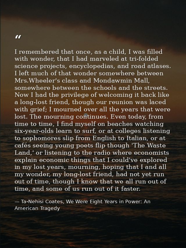 I remembered that once, as a child, I was filled with wonder, that I had marveled at tri-folded science projects, encycl — Ta-Nehisi Coates, We Were Eight Years in Power: An American Tragedy