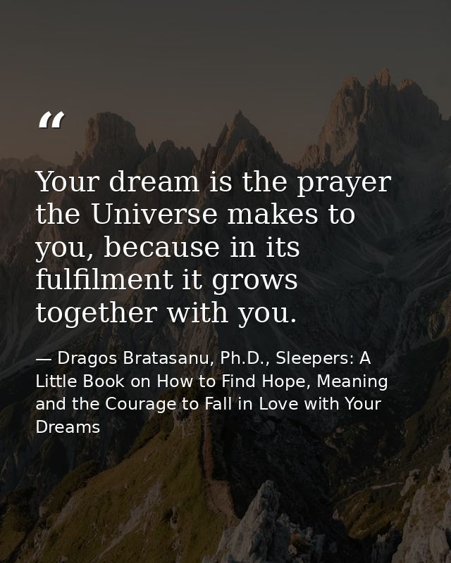 Your dream is the prayer the Universe makes to you, because in its fulfilment it grows together with you. — Dragos Bratasanu, Ph.D., Sleepers: A Little Book on How to Find Hope, Meaning and the Courage to Fall in Love with Your Dreams
